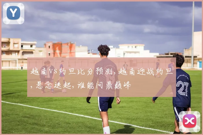 越南vs约旦比分预测,越南迎战约旦,悬念迭起,谁能问鼎巅峰